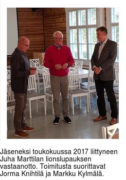 Jseneksi toukokuussa 2017 liittyneen Juha Marttilan lionslupauksen vastaanotto. Toimitusta suorittavat Jorma Knihtil ja Markku Kylml.